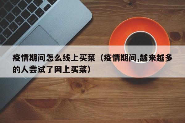 疫情期间怎么线上买菜（疫情期间,越来越多的人尝试了网上买菜）