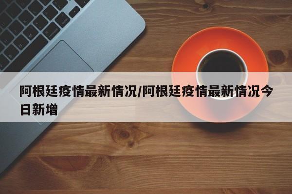 阿根廷疫情最新情况／阿根廷疫情最新情况今日新增