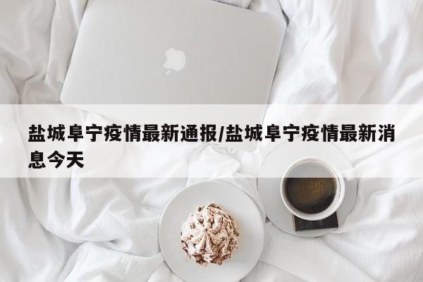 盐城阜宁疫情最新通报／盐城阜宁疫情最新消息今天