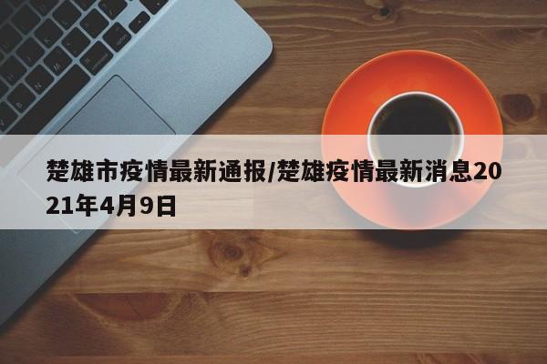 楚雄市疫情最新通报／楚雄疫情最新消息2021年4月9日
