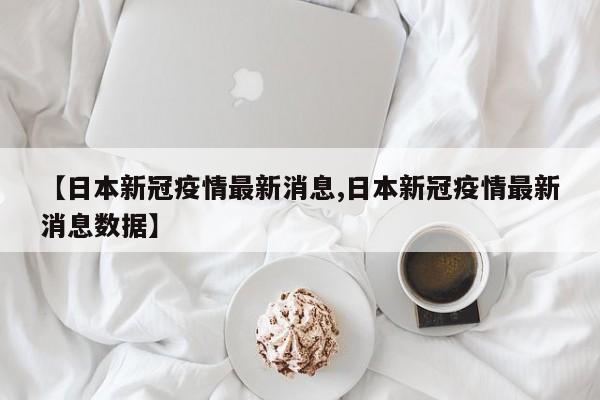 【日本新冠疫情最新消息,日本新冠疫情最新消息数据】