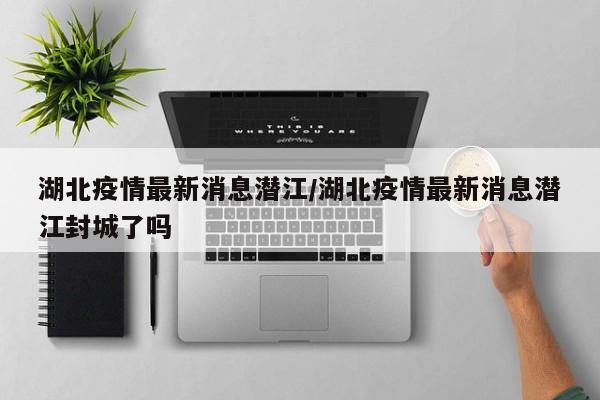 湖北疫情最新消息潜江／湖北疫情最新消息潜江封城了吗