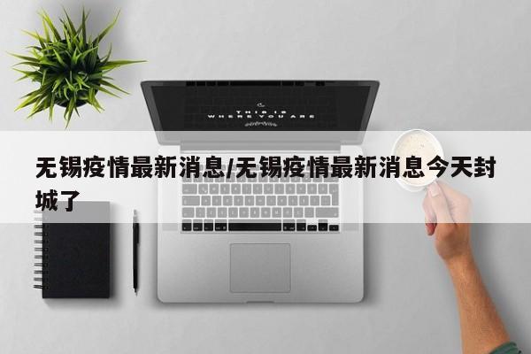 无锡疫情最新消息／无锡疫情最新消息今天封城了